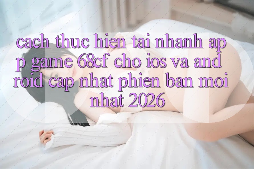 Cách thực hiện Tải Nhanh App Game 68cf Cho iOS Và Android (Cập Nhật Phiên bản mới Nhất 2026)