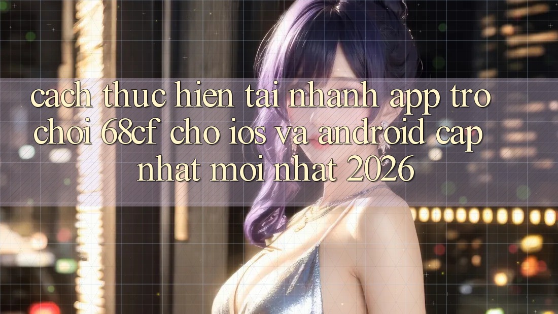 Cách thực hiện Tải Nhanh App Trò chơi 68cf Cho iOS Và Android (Cập Nhật Mới nhất 2026)