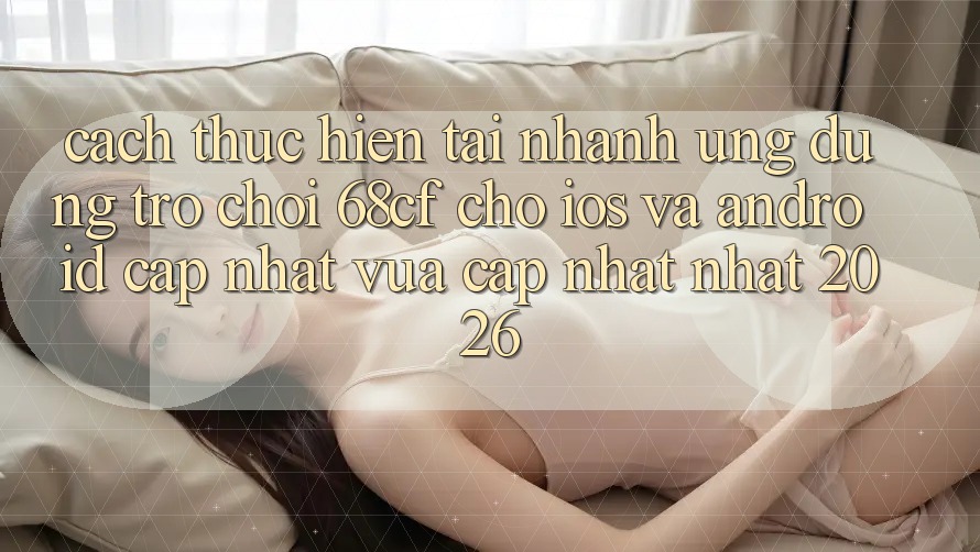Cách thực hiện Tải Nhanh Ứng dụng Trò chơi 68cf Cho iOS Và Android (Cập Nhật Vừa cập nhật Nhất 2026)