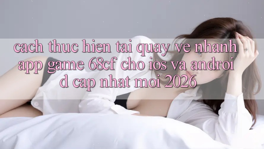 Cách thực hiện Tải quay về Nhanh App Game 68cf Cho iOS Và Android (Cập Nhật Mới 2026) Cách thực hiện Tải quay về Nhanh App Game 68cf Cho iOS Và Android (Cập Nhật Mới 2026)