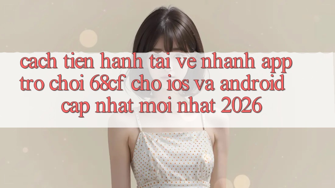 Cách tiến hành Tải về Nhanh App Trò chơi 68cf Cho iOS Và Android (Cập Nhật Mới Nhất 2026)