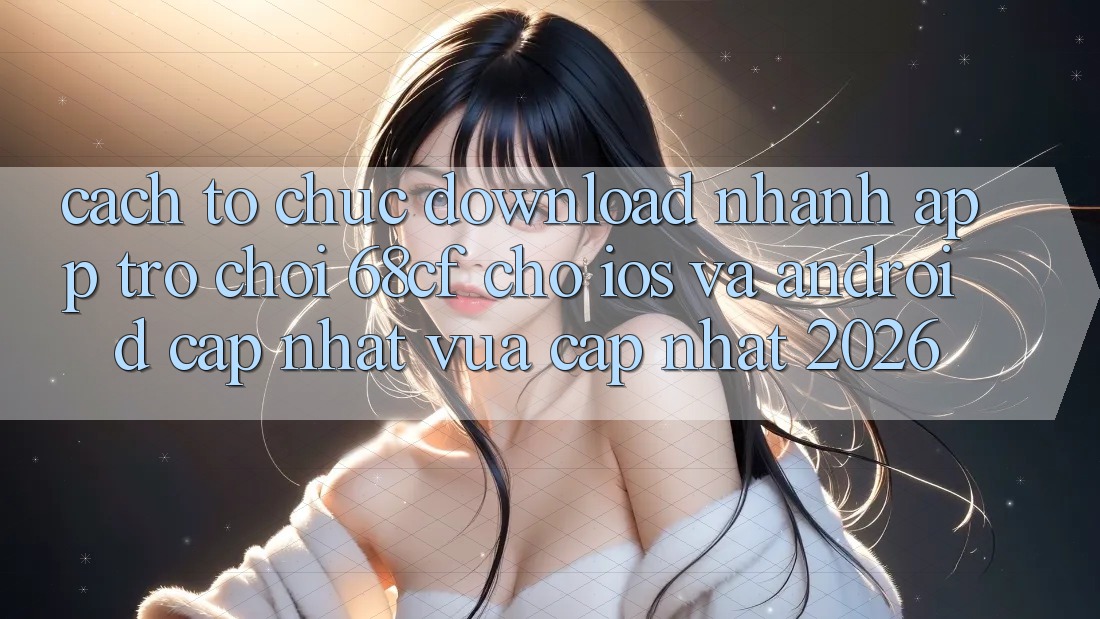 Cách tổ chức Download Nhanh App Trò chơi 68cf Cho iOS Và Android (Cập Nhật Vừa cập nhật 2026)