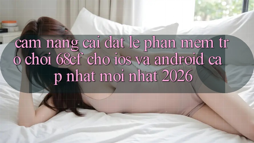 Cẩm nang Cài đặt Lẹ Phần mềm Trò chơi 68cf Cho iOS Và Android (Cập Nhật Mới Nhất 2026)