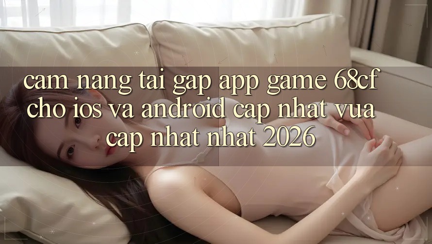 Cẩm nang Tải Gấp App Game 68cf Cho iOS Và Android (Cập Nhật Vừa cập nhật Nhất 2026)