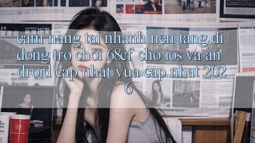 Cẩm nang Tải Nhanh Nền tảng di động Trò chơi 68cf Cho iOS Và Android (Cập Nhật Vừa cập nhật 2026)