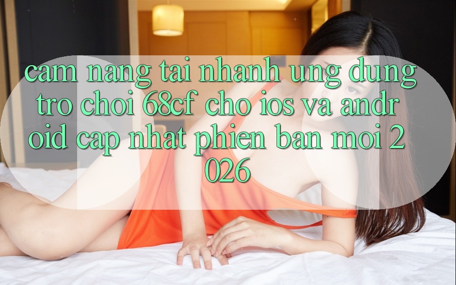Cẩm nang Tải Nhanh Ứng dụng Trò chơi 68cf Cho iOS Và Android (Cập Nhật Phiên bản mới 2026) Cẩm nang Tải Nhanh Ứng dụng Trò chơi 68cf Cho iOS Và Android (Cập Nhật Phiên bản mới 2026)