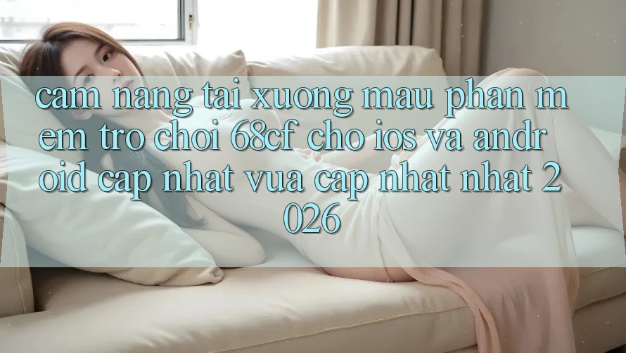 Cẩm nang Tải xuống Mau Phần mềm Trò chơi 68cf Cho iOS Và Android (Cập Nhật Vừa cập nhật Nhất 2026)