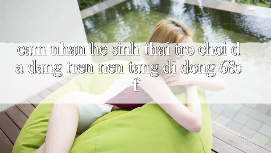 Cảm nhận Hệ Sinh Thái Trò chơi Đa Dạng Trên Nền tảng di động 68cf