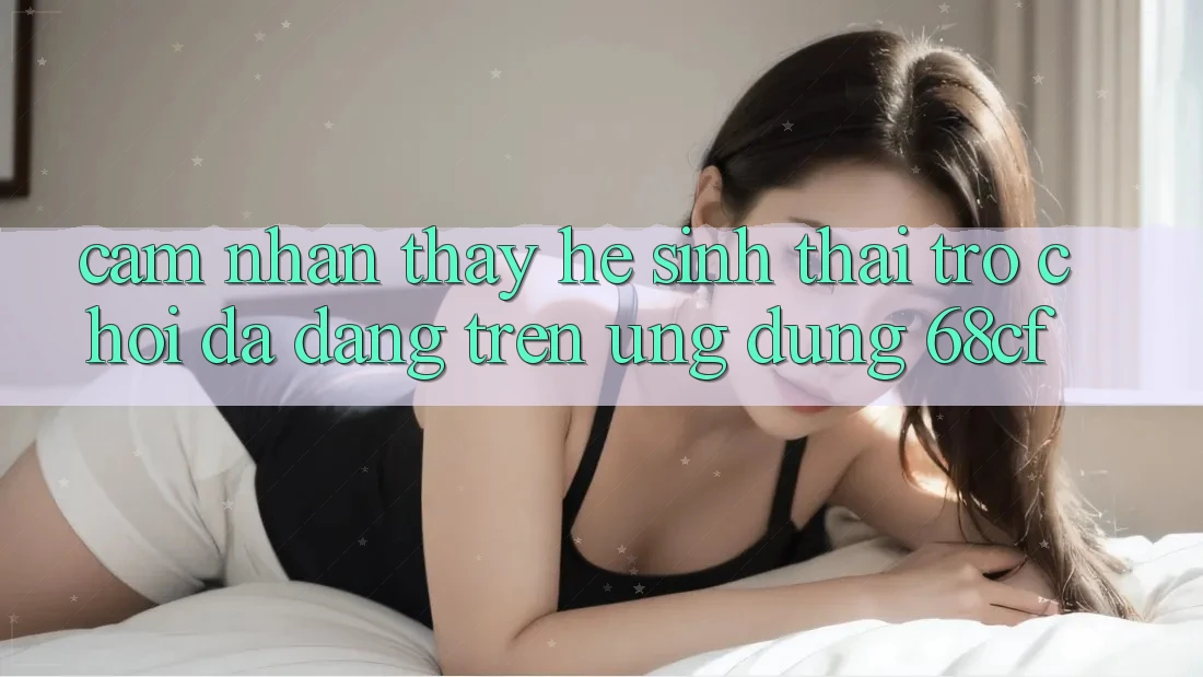 Cảm nhận thấy Hệ Sinh Thái Trò chơi Đa Dạng Trên Ứng Dụng 68cf