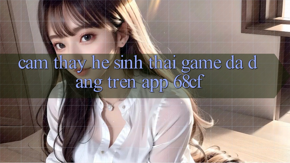 Cảm thấy Hệ Sinh Thái Game Đa Dạng Trên App 68cf