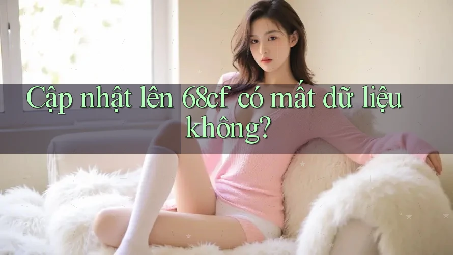 Cập nhật lên 68cf có mất dữ liệu không?