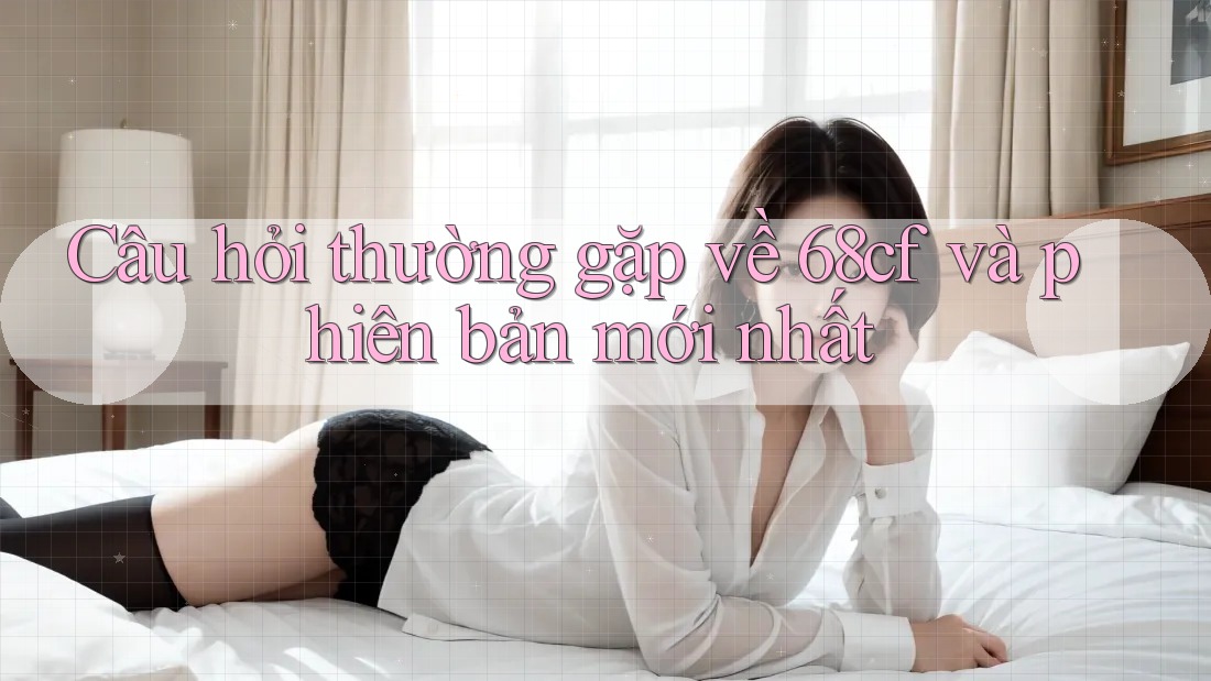 Câu hỏi thường gặp về 68cf và phiên bản mới nhất