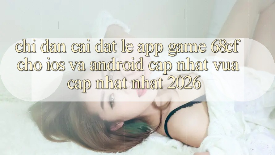 Chỉ dẫn Cài đặt Lẹ App Game 68cf Cho iOS Và Android (Cập Nhật Vừa cập nhật Nhất 2026)