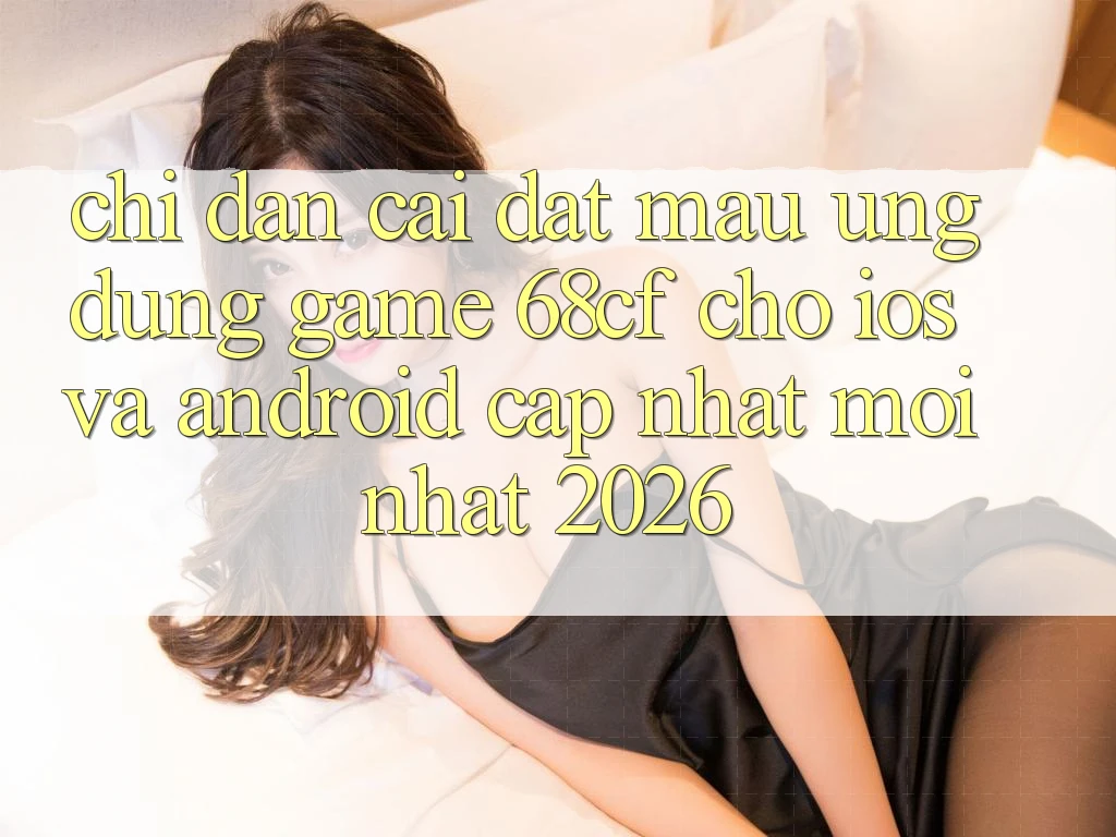 Chỉ dẫn Cài đặt Mau Ứng dụng Game 68cf Cho iOS Và Android (Cập Nhật Mới Nhất 2026)