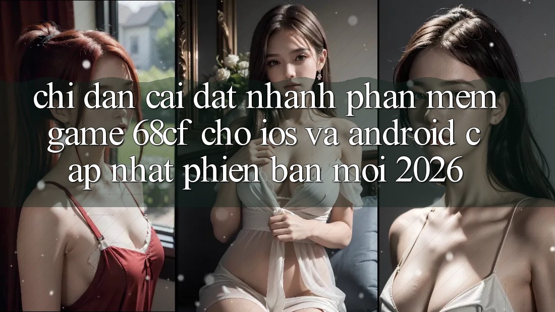 Chỉ dẫn Cài đặt Nhanh Phần mềm Game 68cf Cho iOS Và Android (Cập Nhật Phiên bản mới 2026)