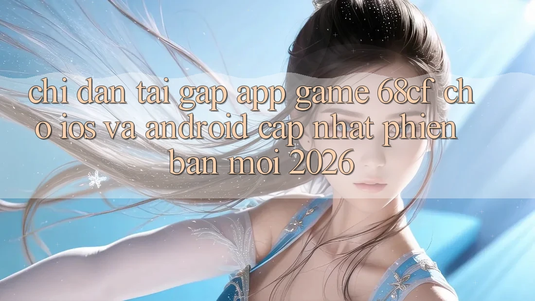 Chỉ dẫn Tải Gấp App Game 68cf Cho iOS Và Android (Cập Nhật Phiên bản mới 2026)