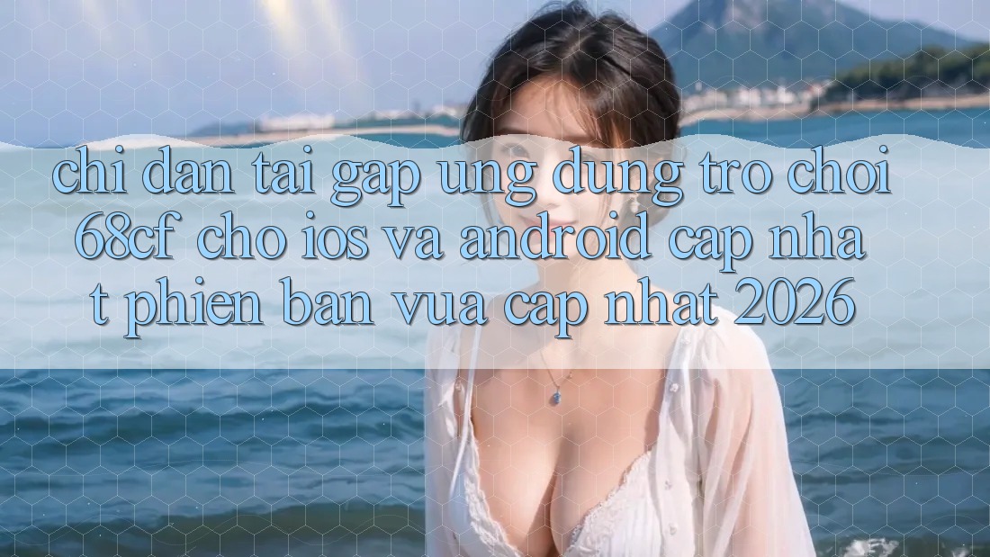 Chỉ dẫn Tải Gấp Ứng dụng Trò chơi 68cf Cho iOS Và Android (Cập Nhật Phiên bản vừa cập nhật 2026)