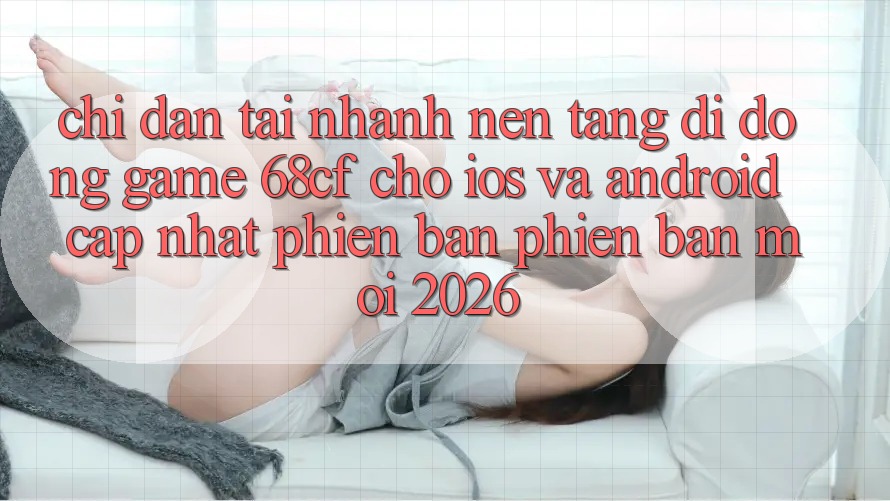 Chỉ dẫn Tải Nhanh Nền tảng di động Game 68cf Cho iOS Và Android (Cập Nhật Phiên bản phiên bản mới 2026)
