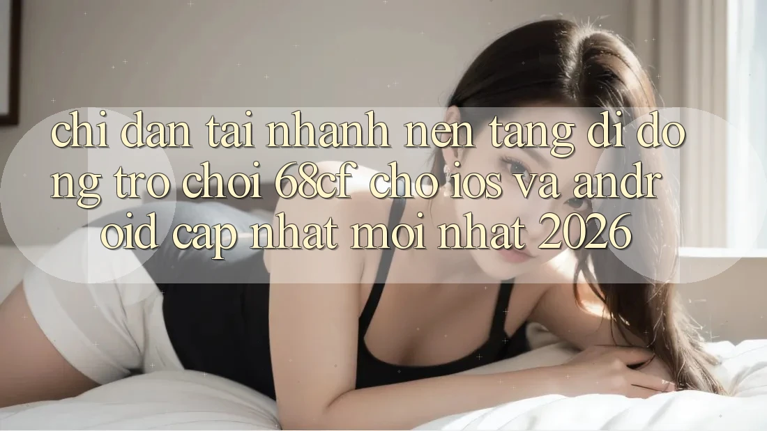 Chỉ dẫn Tải Nhanh Nền tảng di động Trò chơi 68cf Cho iOS Và Android (Cập Nhật Mới Nhất 2026)