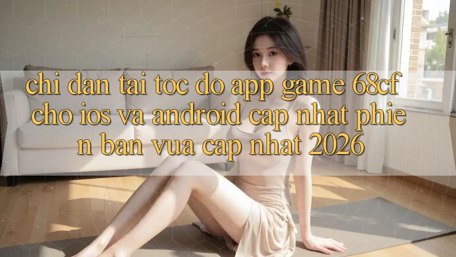 Chỉ dẫn Tải Tốc độ App Game 68cf Cho iOS Và Android (Cập Nhật Phiên bản vừa cập nhật 2026)