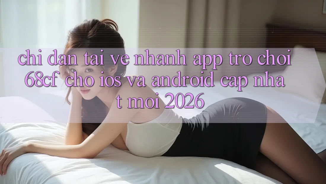 Chỉ dẫn Tải về Nhanh App Trò chơi 68cf Cho iOS Và Android (Cập Nhật Mới 2026)