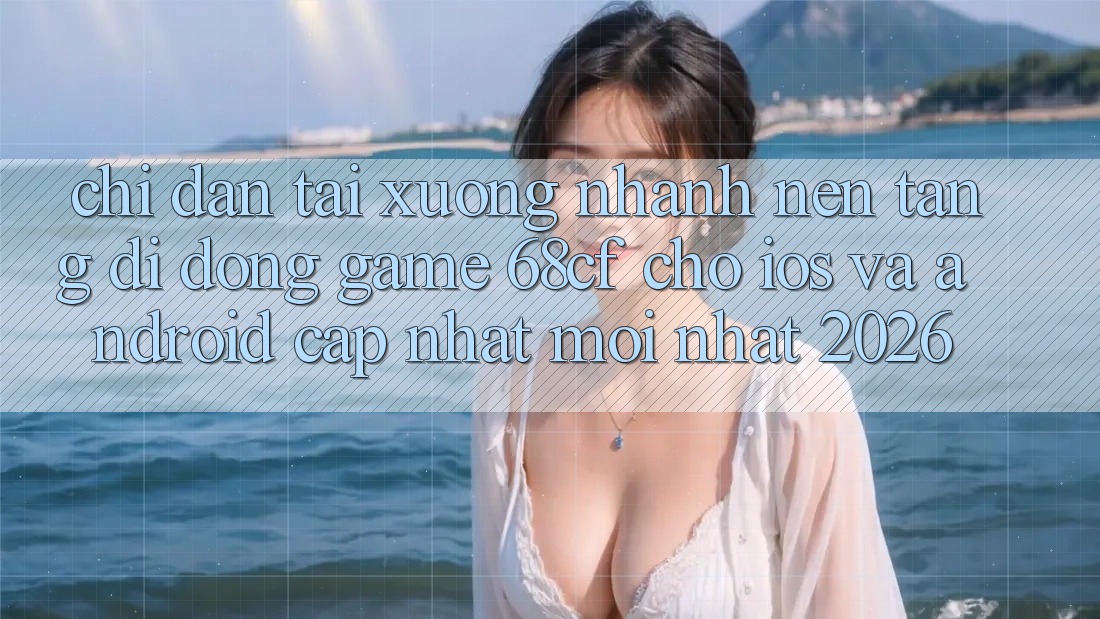 Chỉ dẫn Tải xuống Nhanh Nền tảng di động Game 68cf Cho iOS Và Android (Cập Nhật Mới Nhất 2026)