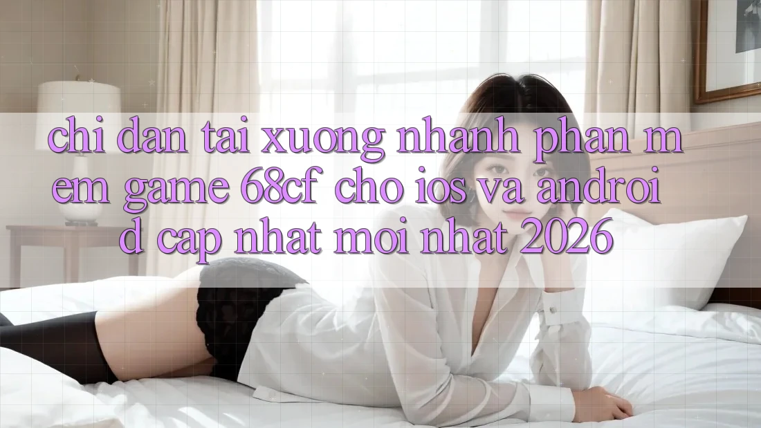 Chỉ dẫn Tải xuống Nhanh Phần mềm Game 68cf Cho iOS Và Android (Cập Nhật Mới Nhất 2026)