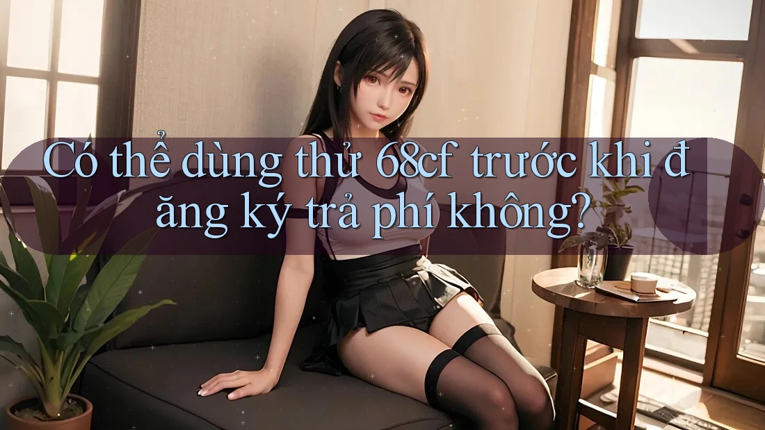 Có thể dùng thử 68cf trước khi đăng ký trả phí không?