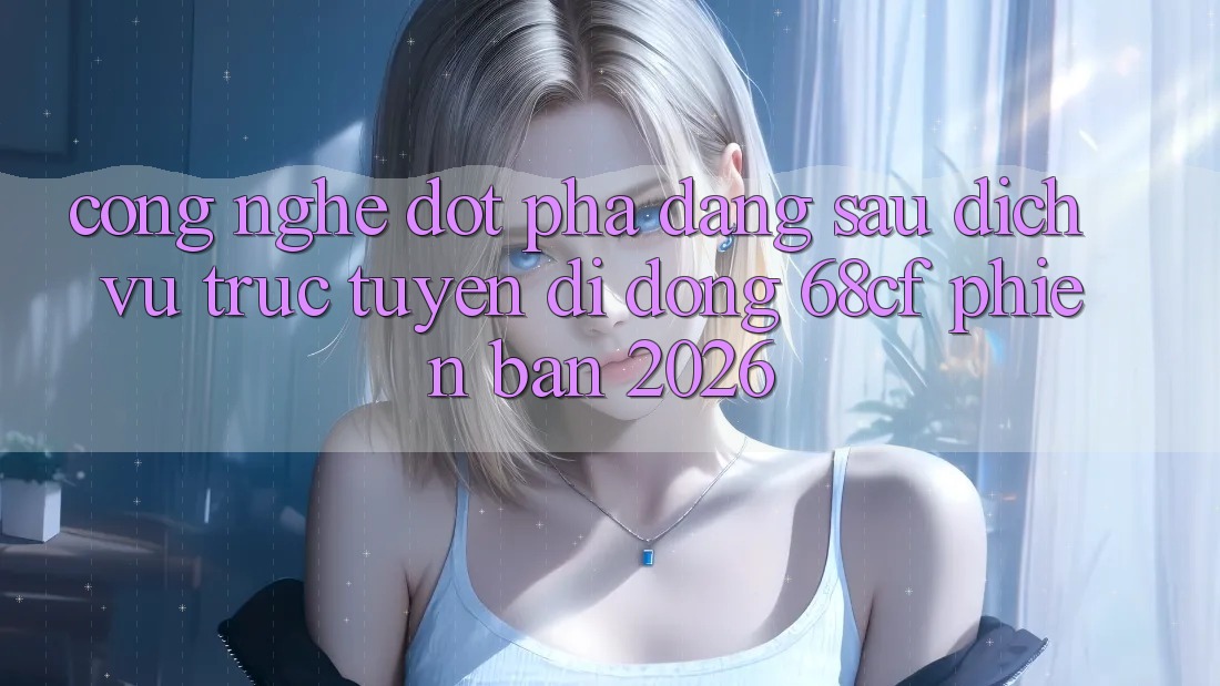 Công Nghệ Đột Phá Đằng Sau Dịch vụ trực tuyến di động 68cf Phiên Bản 2026