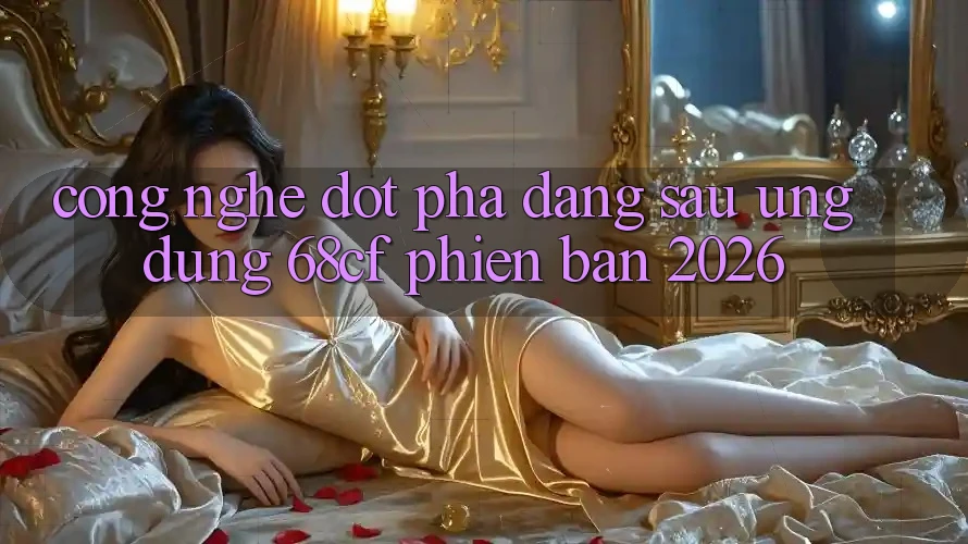 Công Nghệ Đột Phá Đằng Sau Ứng Dụng 68cf Phiên Bản 2026 Công Nghệ Đột Phá Đằng Sau Ứng Dụng 68cf Phiên Bản 2026