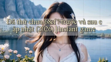 Đã thử chưa 68cf trước và sau cập nhật (2026) instant game