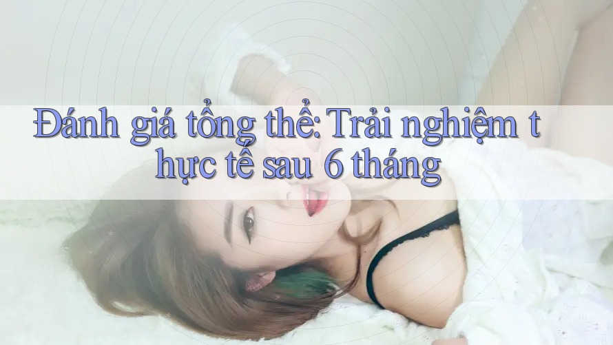 Đánh giá tổng thể: Trải nghiệm thực tế sau 6 tháng