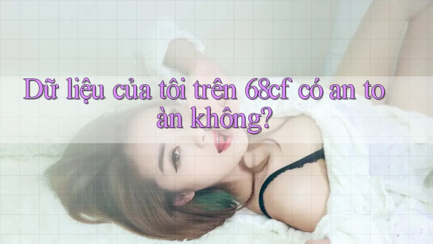 Dữ liệu của tôi trên 68cf có an toàn không?