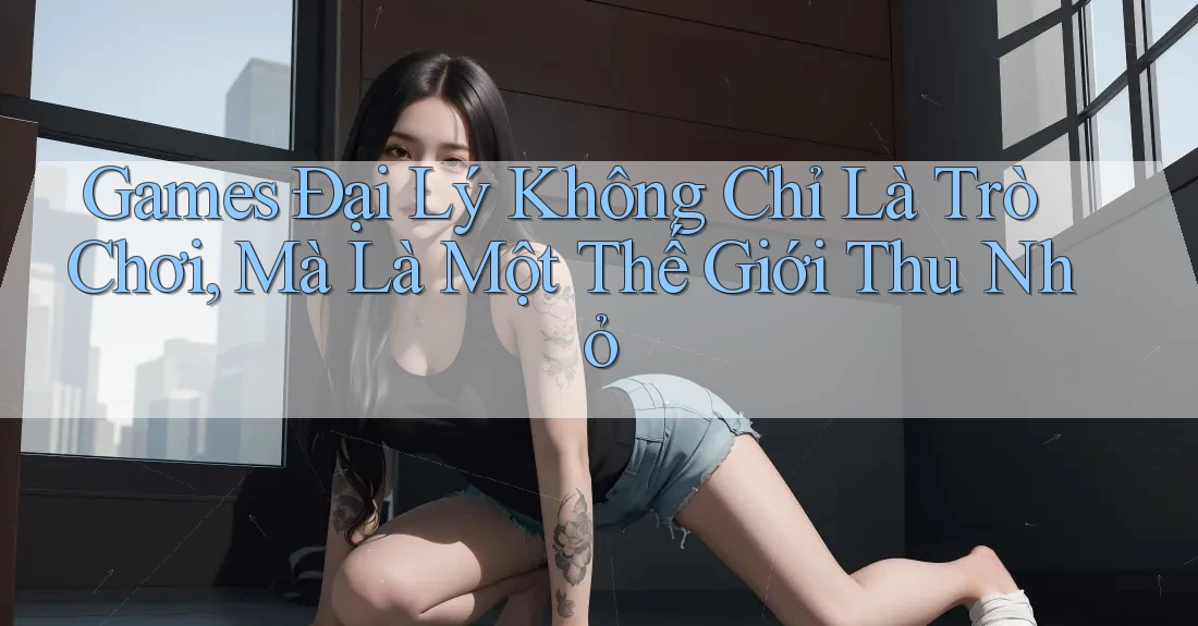 Games Đại Lý Không Chỉ Là Trò Chơi, Mà Là Một Thế Giới Thu Nhỏ Games Đại Lý Không Chỉ Là Trò Chơi, Mà Là Một Thế Giới Thu Nhỏ