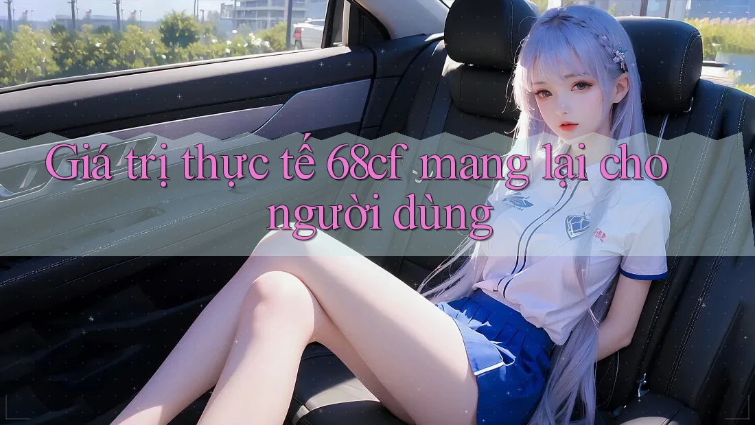 Giá trị thực tế 68cf mang lại cho người dùng Giá trị thực tế 68cf mang lại cho người dùng