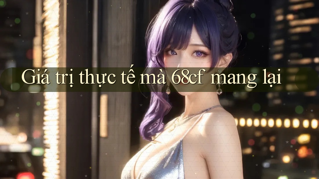 Giá trị thực tế mà 68cf mang lại Giá trị thực tế mà 68cf mang lại