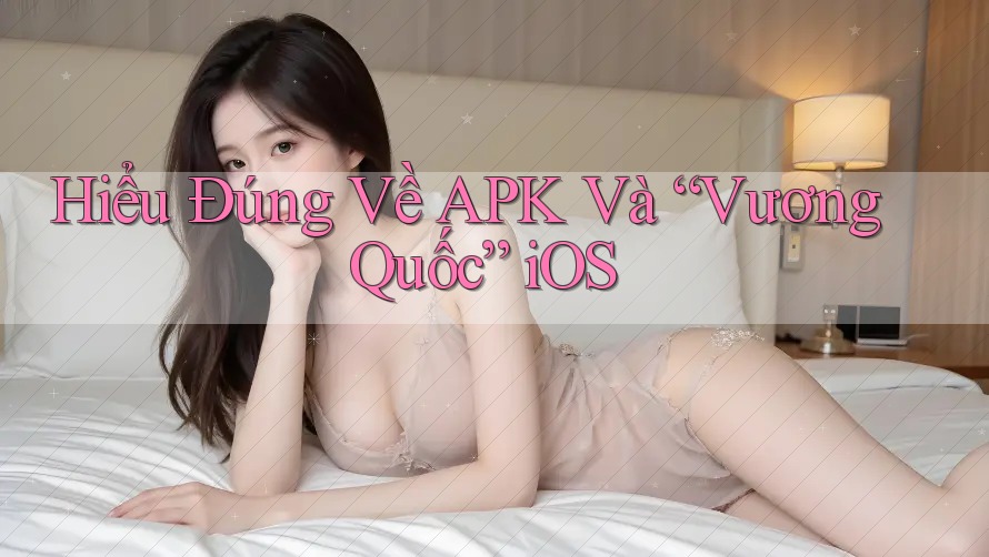 Hiểu Đúng Về APK Và “Vương Quốc” iOS
