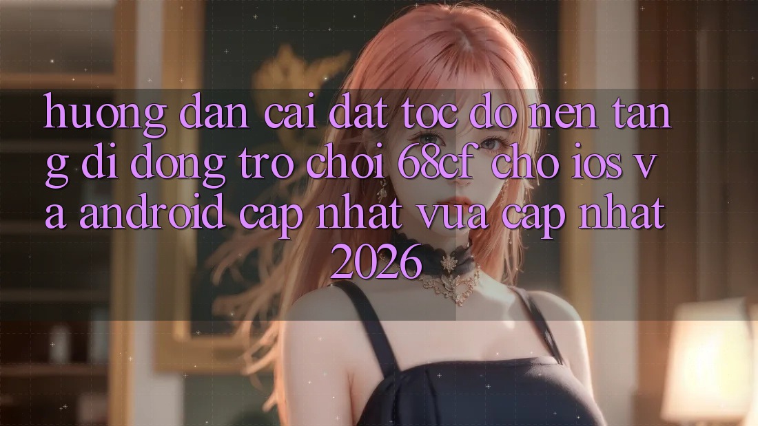 Hướng Dẫn Cài đặt Tốc độ Nền tảng di động Trò chơi 68cf Cho iOS Và Android (Cập Nhật Vừa cập nhật 2026)