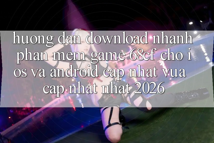 Hướng Dẫn Download Nhanh Phần mềm Game 68cf Cho iOS Và Android (Cập Nhật Vừa cập nhật Nhất 2026)