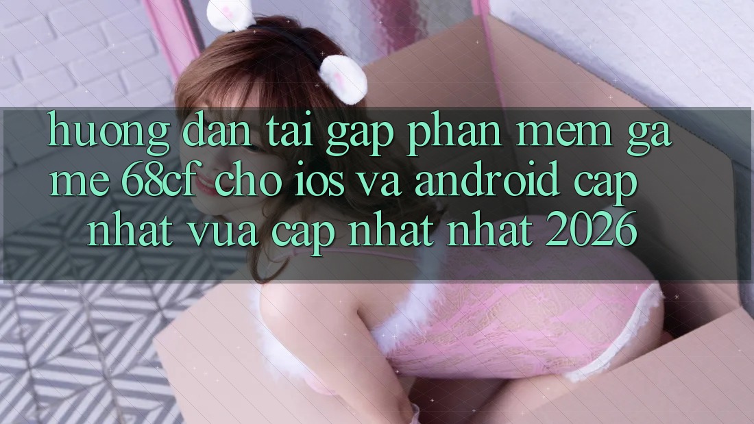 Hướng Dẫn Tải Gấp Phần mềm Game 68cf Cho iOS Và Android (Cập Nhật Vừa cập nhật Nhất 2026)
