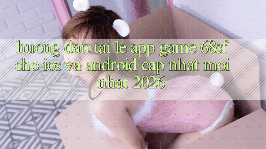 Hướng dẫn Tải Lẹ App Game 68cf Cho iOS Và Android (Cập Nhật Mới Nhất 2026)