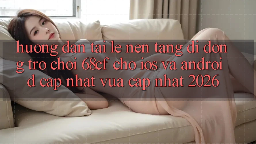 Hướng Dẫn Tải Lẹ Nền tảng di động Trò chơi 68cf Cho iOS Và Android (Cập Nhật Vừa cập nhật 2026)