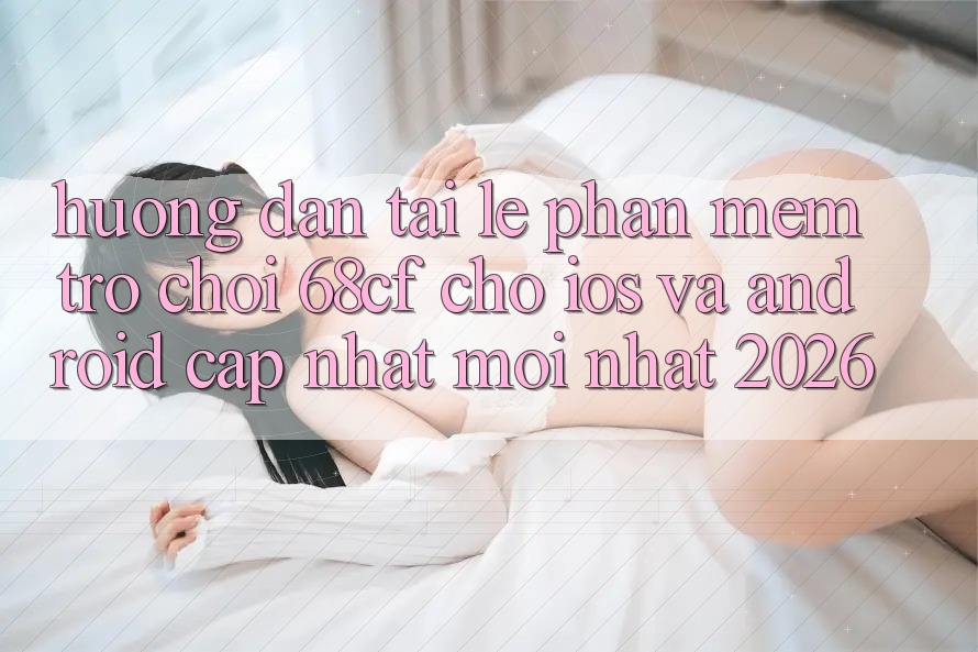 Hướng Dẫn Tải Lẹ Phần mềm Trò chơi 68cf Cho iOS Và Android (Cập Nhật Mới Nhất 2026)