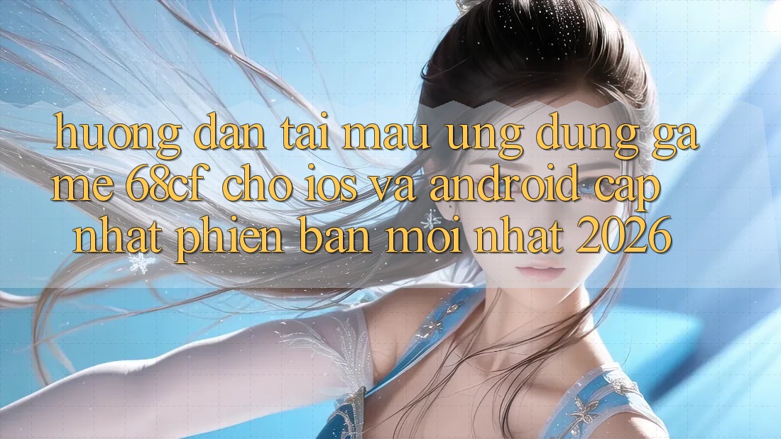 Hướng Dẫn Tải Mau Ứng dụng Game 68cf Cho iOS Và Android (Cập Nhật Phiên bản mới Nhất 2026)