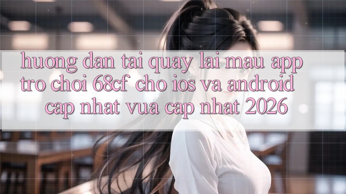 Hướng Dẫn Tải quay lại Mau App Trò chơi 68cf Cho iOS Và Android (Cập Nhật Vừa cập nhật 2026)