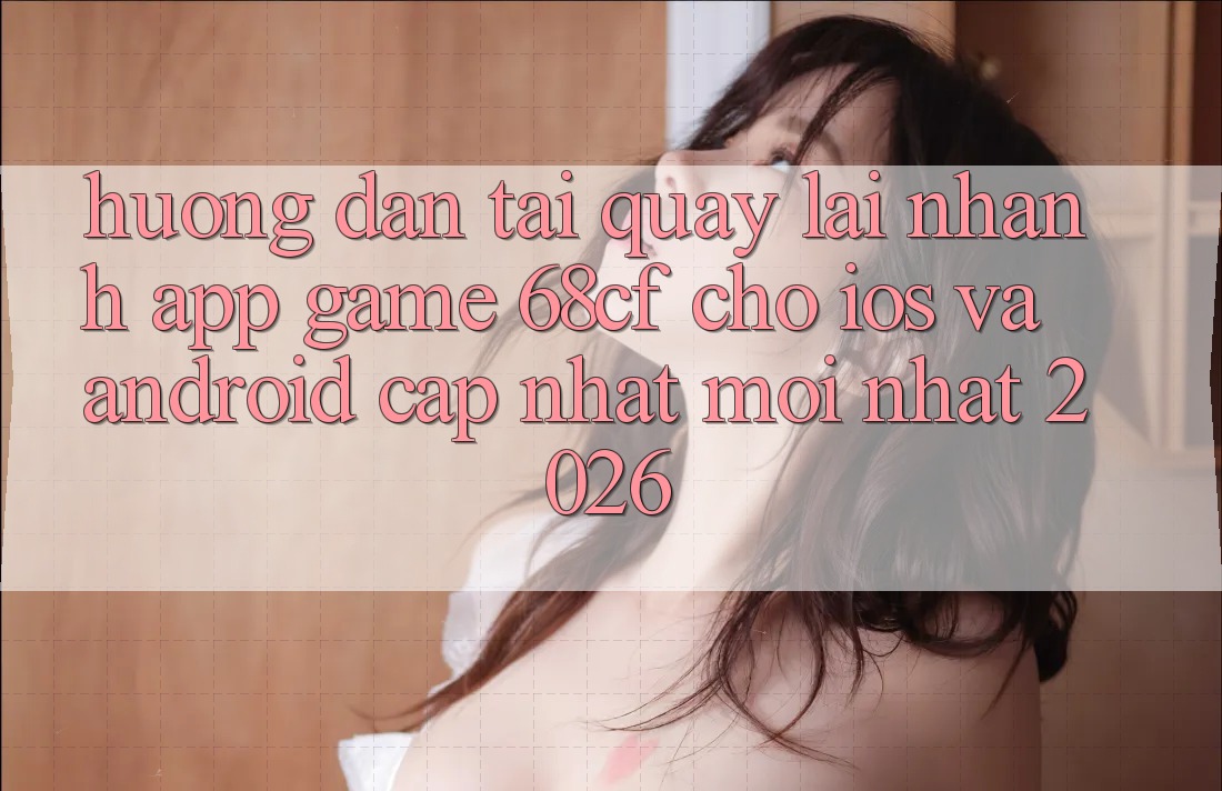 Hướng dẫn Tải quay lại Nhanh App Game 68cf Cho iOS Và Android (Cập Nhật Mới Nhất 2026)