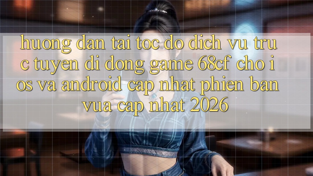 Hướng dẫn Tải Tốc độ Dịch vụ trực tuyến di động Game 68cf Cho iOS Và Android (Cập Nhật Phiên bản vừa cập nhật 2026)