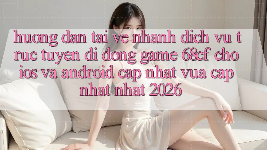 Hướng Dẫn Tải về Nhanh Dịch vụ trực tuyến di động Game 68cf Cho iOS Và Android (Cập Nhật Vừa cập nhật Nhất 2026)