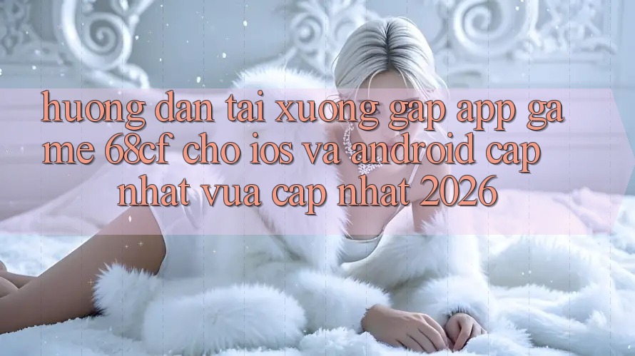 Hướng Dẫn Tải xuống Gấp App Game 68cf Cho iOS Và Android (Cập Nhật Vừa cập nhật 2026)