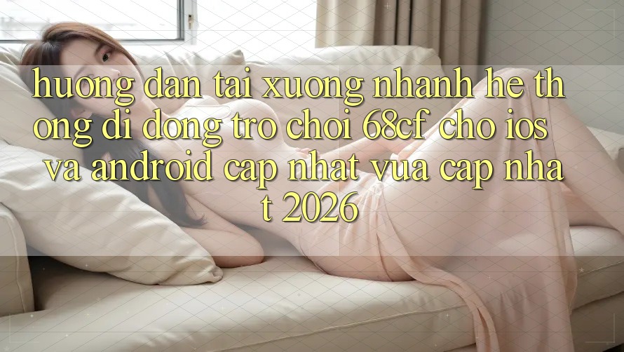 Hướng Dẫn Tải xuống Nhanh Hệ thống di động Trò chơi 68cf Cho iOS Và Android (Cập Nhật Vừa cập nhật 2026)